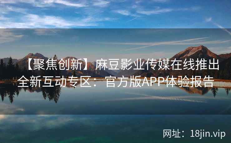 【聚焦创新】麻豆影业传媒在线推出全新互动专区：官方版APP体验报告