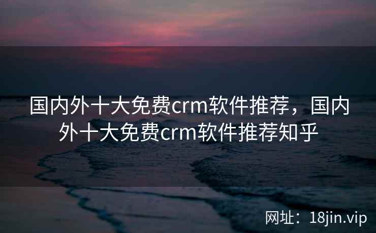 国内外十大免费crm软件推荐，国内外十大免费crm软件推荐知乎