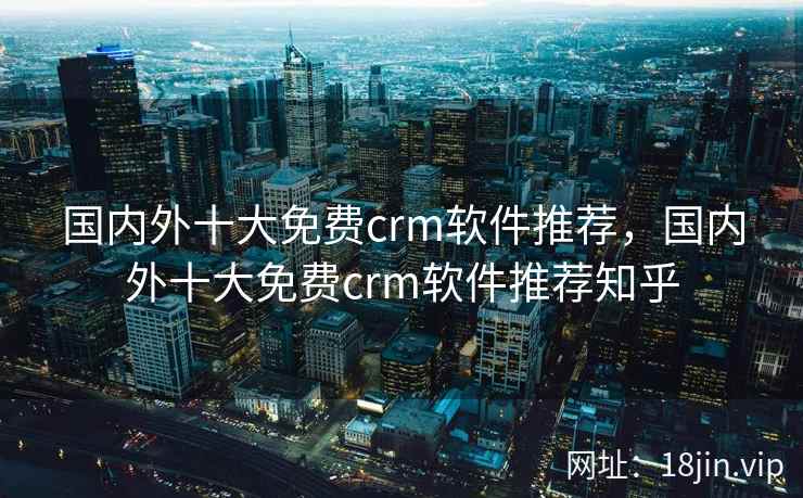 国内外十大免费crm软件推荐，国内外十大免费crm软件推荐知乎