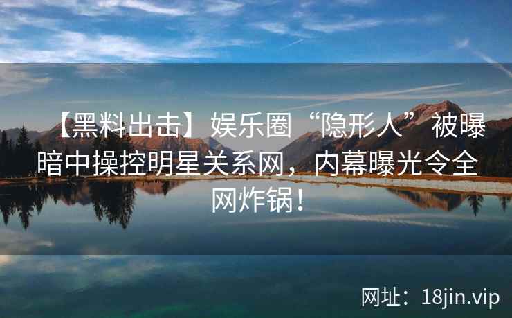 【黑料出击】娱乐圈“隐形人”被曝暗中操控明星关系网，内幕曝光令全网炸锅！