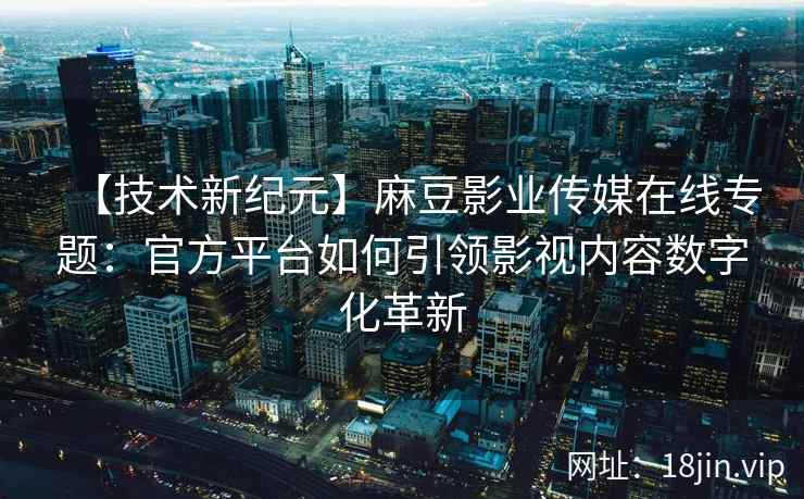 【技术新纪元】麻豆影业传媒在线专题：官方平台如何引领影视内容数字化革新
