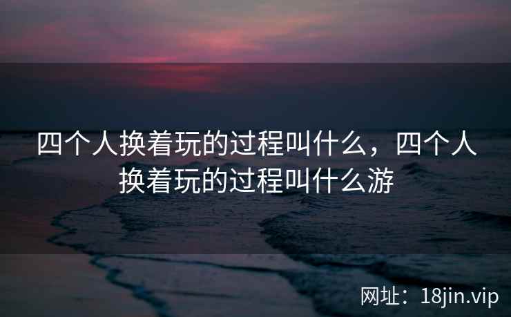 四个人换着玩的过程叫什么，四个人换着玩的过程叫什么游