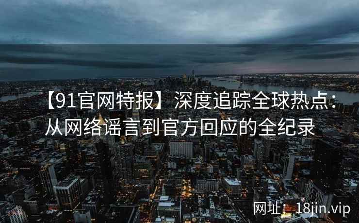 【91官网特报】深度追踪全球热点：从网络谣言到官方回应的全纪录