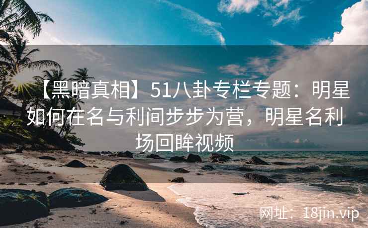 【黑暗真相】51八卦专栏专题:明星如何在名与利间步步为营,明星名利场回眸视频 【黑暗真相】51八卦专栏专题:明星如何在名与利间步步为营,明星名利场回眸视频