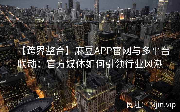 【跨界整合】麻豆APP官网与多平台联动：官方媒体如何引领行业风潮