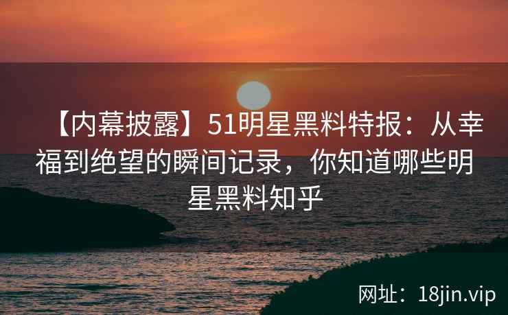 【内幕披露】51明星黑料特报：从幸福到绝望的瞬间记录，你知道哪些明星黑料知乎