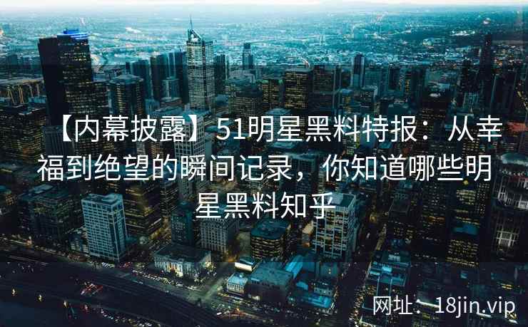 【内幕披露】51明星黑料特报：从幸福到绝望的瞬间记录，你知道哪些明星黑料知乎