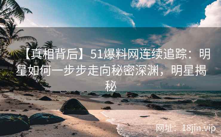 【真相背后】51爆料网连续追踪：明星如何一步步走向秘密深渊，明星揭秘