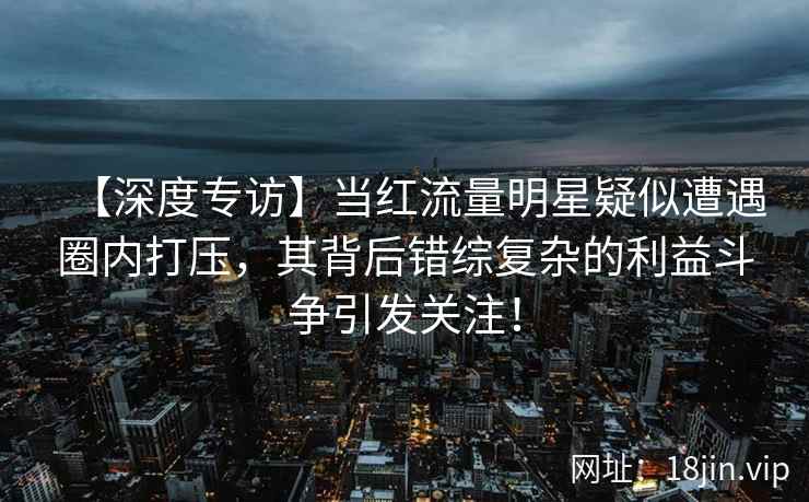 【深度专访】当红流量明星疑似遭遇圈内打压,其背后错综复杂的利益斗争引发关注! 【深度专访】当红流量明星疑似遭遇圈内打压,其背后错综复杂的利益斗争引发关注!