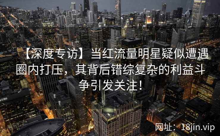 【深度专访】当红流量明星疑似遭遇圈内打压,其背后错综复杂的利益斗争引发关注! 【深度专访】当红流量明星疑似遭遇圈内打压,其背后错综复杂的利益斗争引发关注!