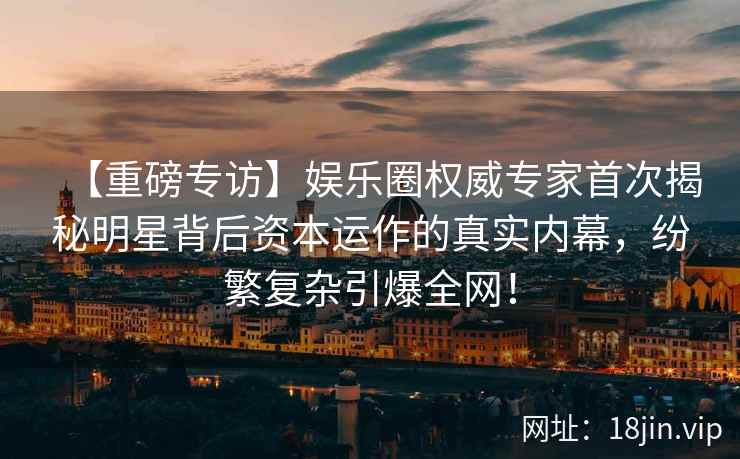 【重磅专访】娱乐圈权威专家首次揭秘明星背后资本运作的真实内幕，纷繁复杂引爆全网！