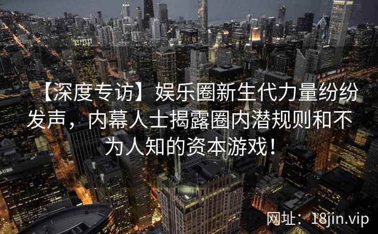 【深度专访】娱乐圈新生代力量纷纷发声，内幕人士揭露圈内潜规则和不为人知的资本游戏！