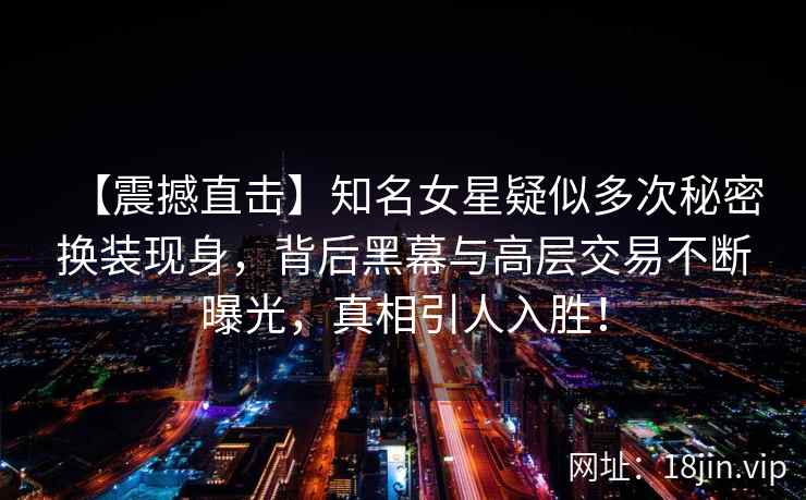 【震撼直击】知名女星疑似多次秘密换装现身，背后黑幕与高层交易不断曝光，真相引人入胜！