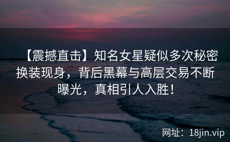 【震撼直击】知名女星疑似多次秘密换装现身，背后黑幕与高层交易不断曝光，真相引人入胜！