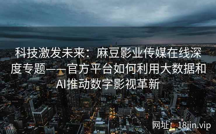科技激发未来：麻豆影业传媒在线深度专题——官方平台如何利用大数据和AI推动数字影视革新