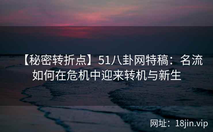【秘密转折点】51八卦网特稿:名流如何在危机中迎来转机与新生 【秘密转折点】51八卦网特稿:名流如何在危机中迎来转机与新生