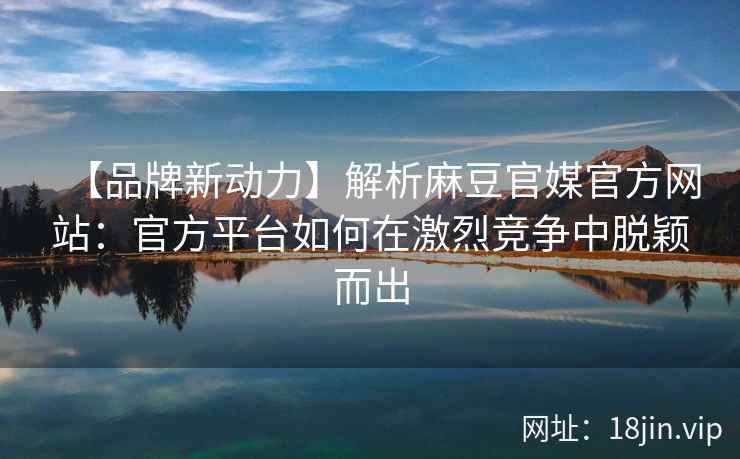 【品牌新动力】解析麻豆官媒官方网站：官方平台如何在激烈竞争中脱颖而出