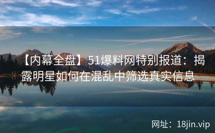 【内幕全盘】51爆料网特别报道：揭露明星如何在混乱中筛选真实信息