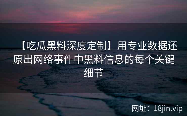 【吃瓜黑料深度定制】用专业数据还原出网络事件中黑料信息的每个关键细节