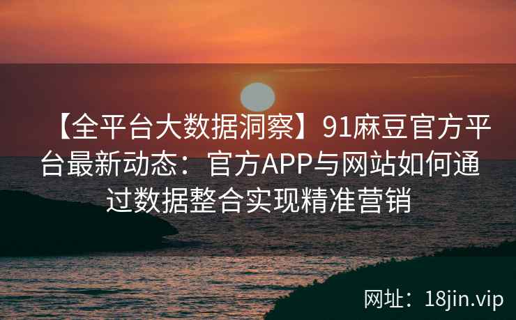 【全平台大数据洞察】91麻豆官方平台最新动态：官方APP与网站如何通过数据整合实现精准营销