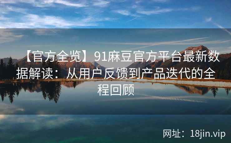 【官方全览】91麻豆官方平台最新数据解读：从用户反馈到产品迭代的全程回顾