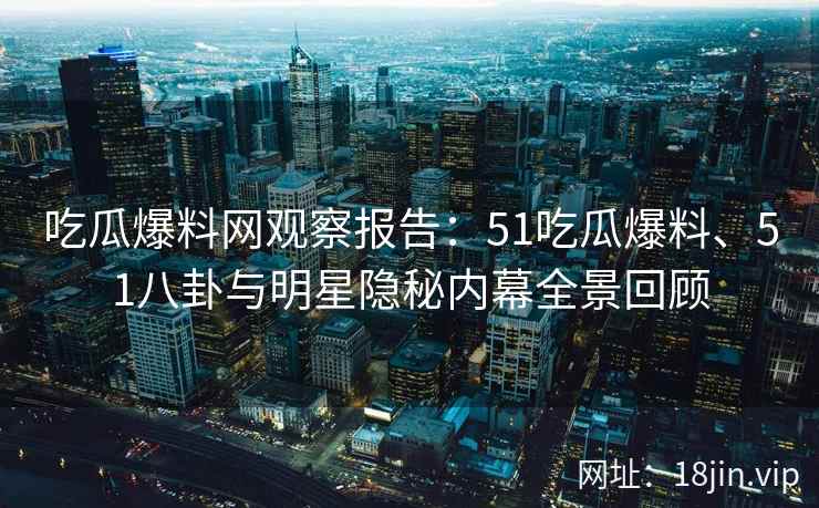 吃瓜爆料网观察报告：51吃瓜爆料、51八卦与明星隐秘内幕全景回顾