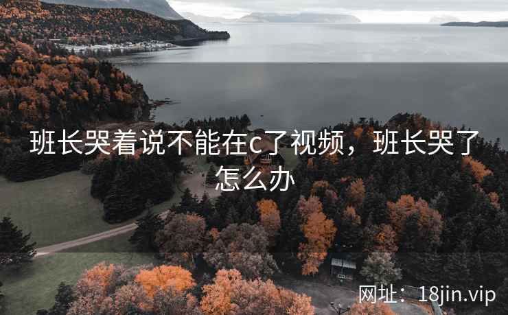班长哭着说不能在c了视频，班长哭了怎么办