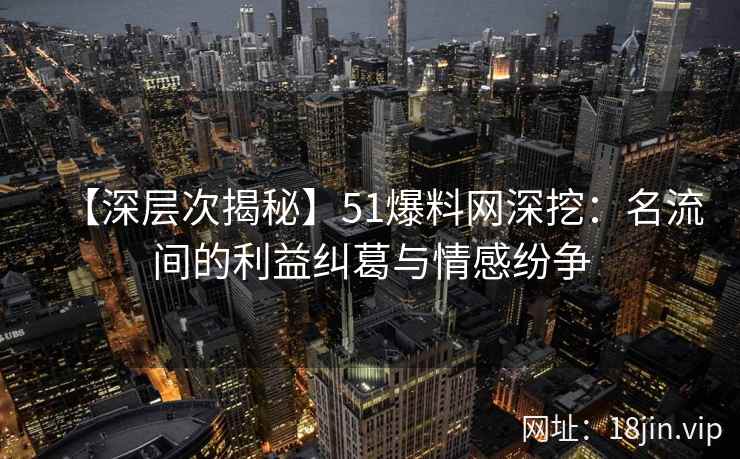 【深层次揭秘】51爆料网深挖：名流间的利益纠葛与情感纷争