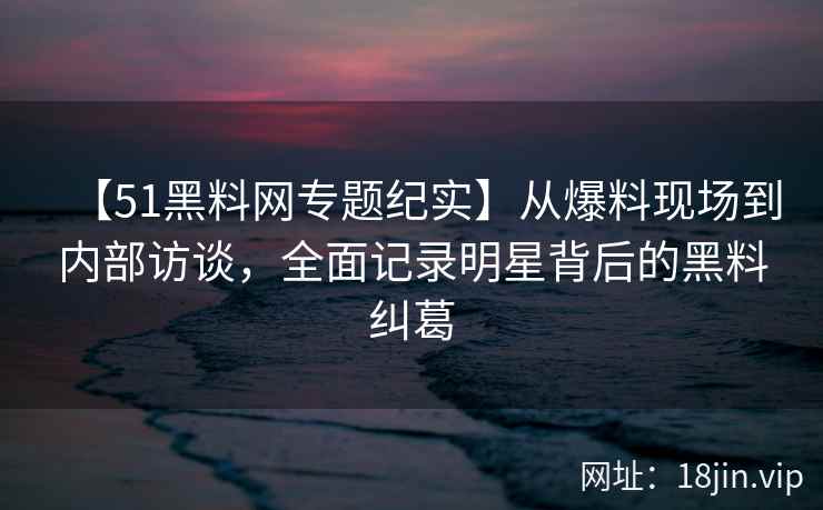 【51黑料网专题纪实】从爆料现场到内部访谈，全面记录明星背后的黑料纠葛