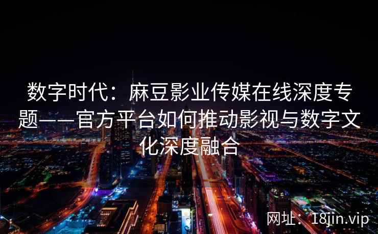 数字时代：麻豆影业传媒在线深度专题——官方平台如何推动影视与数字文化深度融合