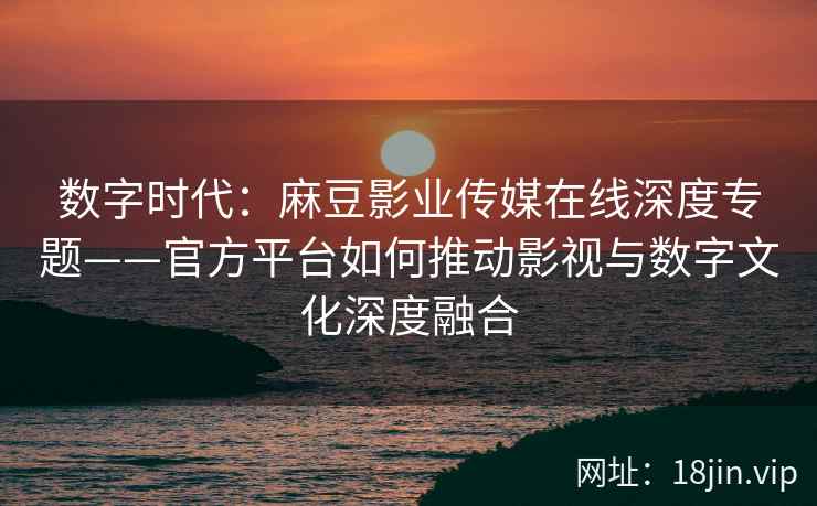 数字时代：麻豆影业传媒在线深度专题——官方平台如何推动影视与数字文化深度融合