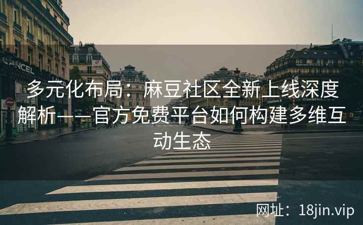多元化布局：麻豆社区全新上线深度解析——官方免费平台如何构建多维互动生态
