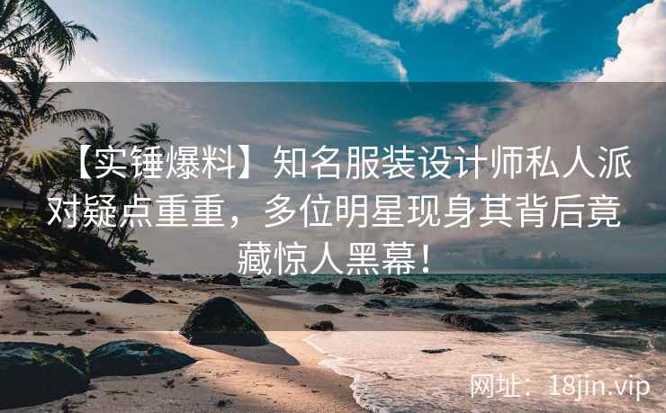 【实锤爆料】知名服装设计师私人派对疑点重重，多位明星现身其背后竟藏惊人黑幕！