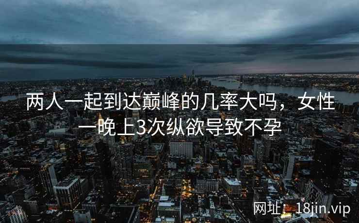 两人一起到达巅峰的几率大吗，女性一晚上3次纵欲导致不孕